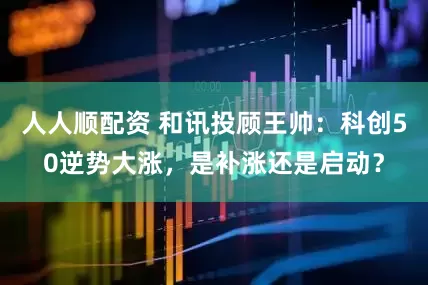 人人顺配资 和讯投顾王帅：科创50逆势大涨，是补涨还是启动？
