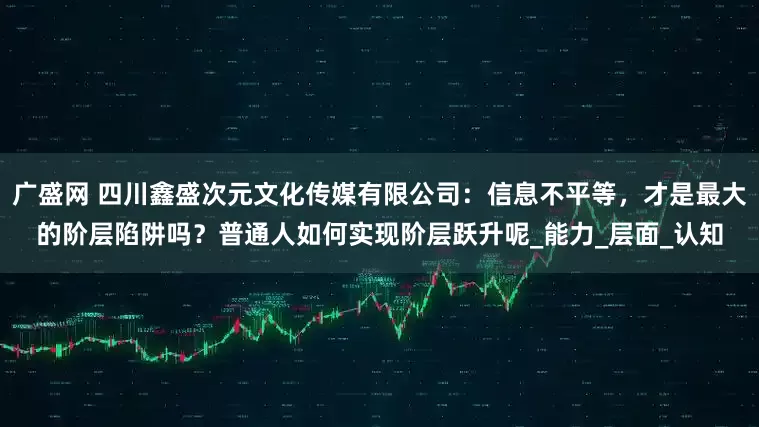 广盛网 四川鑫盛次元文化传媒有限公司：信息不平等，才是最大的阶层陷阱吗？普通人如何实现阶层跃升呢_能力_层面_认知