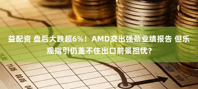 益配资 盘后大跌超6%！AMD交出强劲业绩报告 但乐观指引仍盖不住出口前景担忧？
