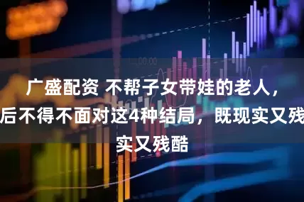 广盛配资 不帮子女带娃的老人，最后不得不面对这4种结局，既现实又残酷