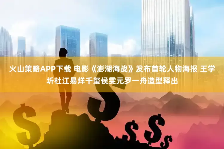 火山策略APP下载 电影《澎湖海战》发布首轮人物海报 王学圻杜江易烊千玺侯雯元罗一舟造型释出