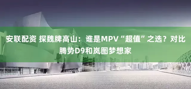 安联配资 探魏牌高山：谁是MPV“超值”之选？对比腾势D9和岚图梦想家