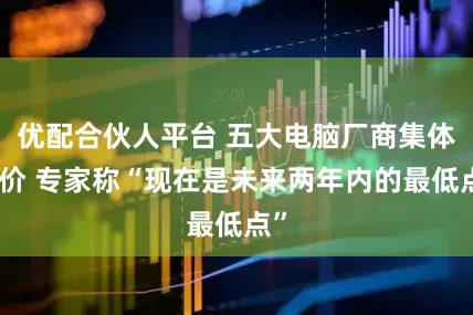 优配合伙人平台 五大电脑厂商集体涨价 专家称“现在是未来两年内的最低点”