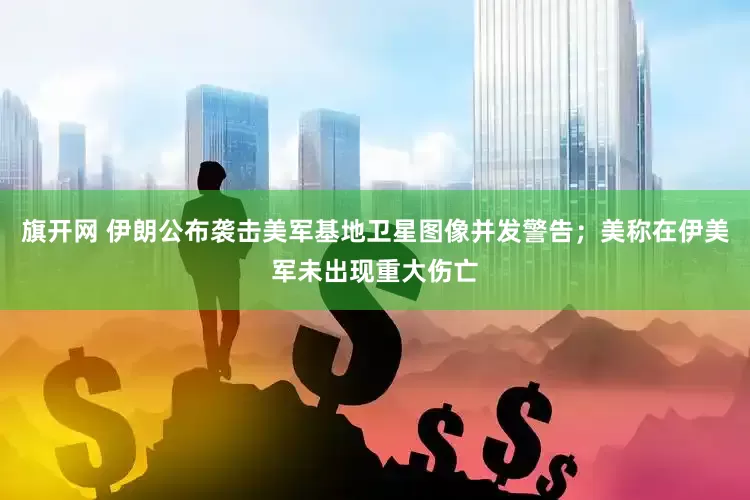 旗开网 伊朗公布袭击美军基地卫星图像并发警告；美称在伊美军未出现重大伤亡