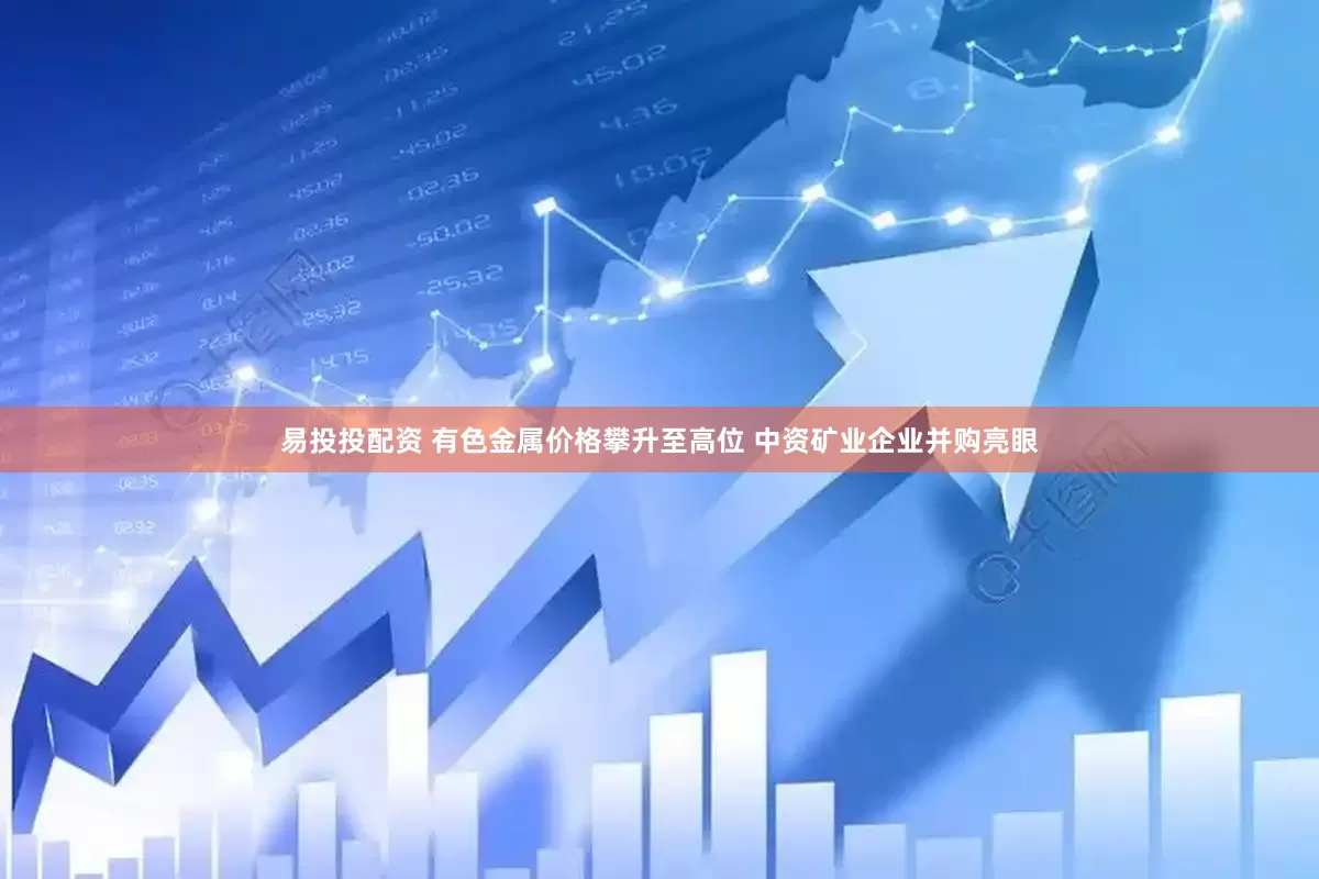易投投配资 有色金属价格攀升至高位 中资矿业企业并购亮眼
